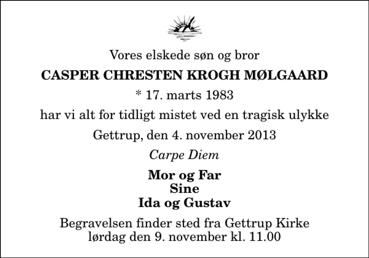 <p>Vores elskede søn og bror<br />Casper Chresten Krogh Mølgaard<br />* 17. marts 1983<br />har vi alt for tidligt mistet ved en tragisk ulykke<br />Gettrup, den 4. november 2013<br />Carpe Diem<br />Mor og Far Sine Ida og Gustav<br />Begravelsen finder sted fra Gettrup Kirke lørdag den 9. november kl. 11.00</p>