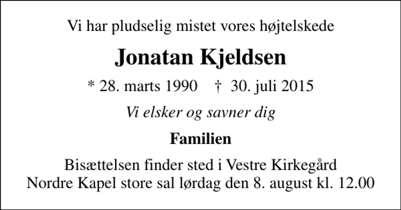 <p>Vi har pludselig mistet vores højtelskede<br />Jonatan Kjeldsen<br />* 28. marts 1990 ✝ 30. juli 2015<br />Vi elsker og savner dig<br />Familien<br />Bisættelsen finder sted i Vestre Kirkegård Nordre Kapel store sal lørdag den 8. august kl. 12.00</p>
