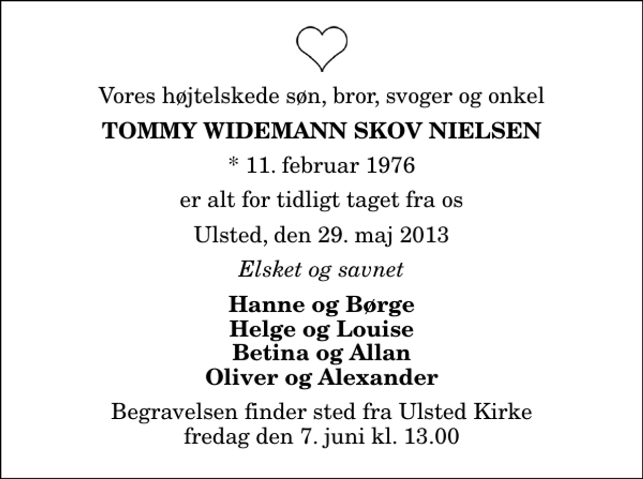 <p>Vores højtelskede søn, bror, svoger og onkel<br />Tommy Widemann Skov Nielsen<br />* 11. februar 1976<br />er alt for tidligt taget fra os<br />Ulsted, den 29. maj 2013<br />Elsket og savnet<br />Hanne og Børge Helge og Louise Betina og Allan Oliver og Alexander<br />Begravelsen finder sted fra Ulsted Kirke fredag den 7. juni kl. 13.00</p>