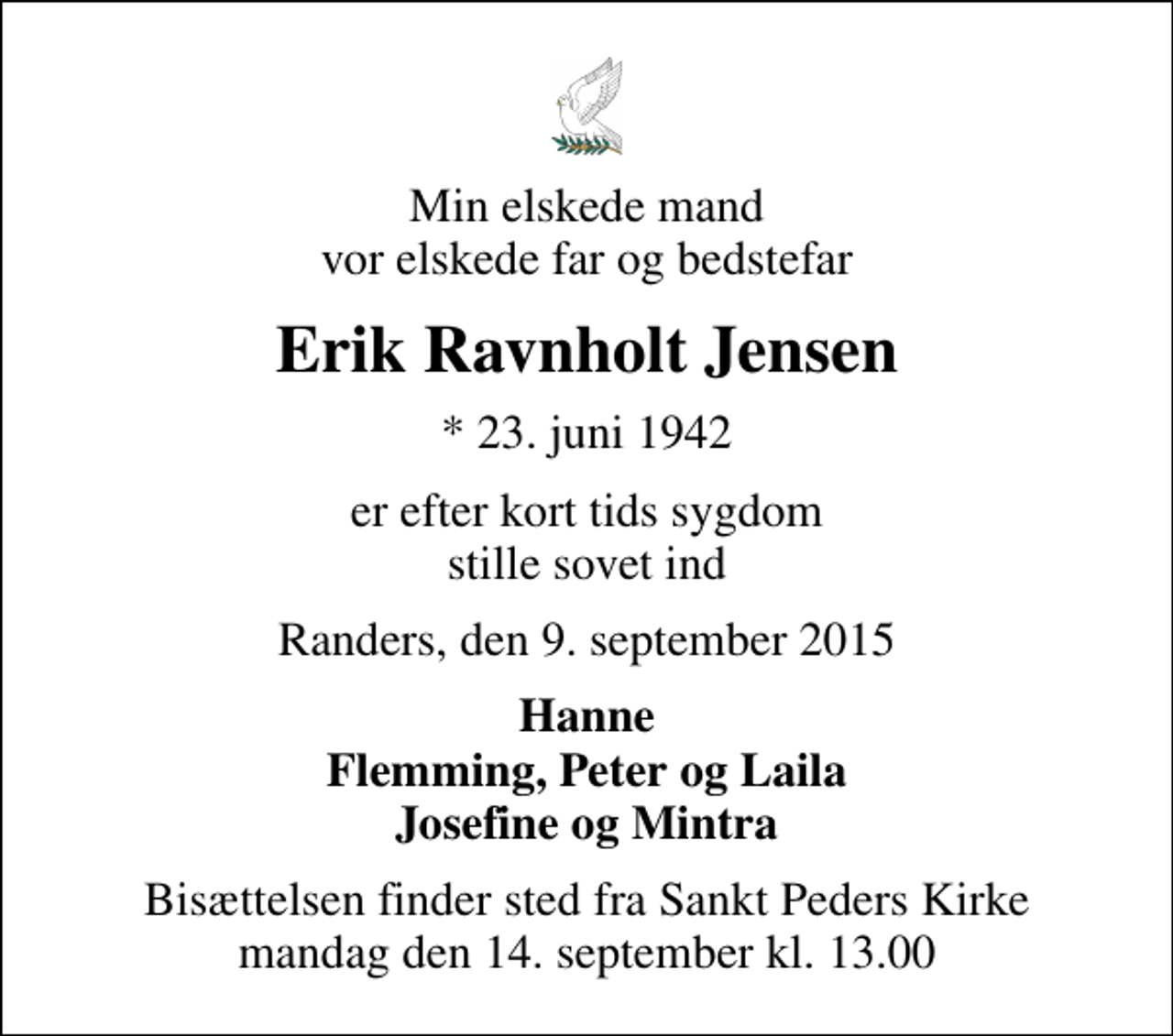 <p>Min elskede mand vor elskede far og bedstefar<br />Erik Ravnholt Jensen<br />* 23. juni 1942<br />er efter kort tids sygdom stille sovet ind<br />Randers, den 9. september 2015<br />Hanne Flemming, Peter og Laila Josefine og Mintra<br />Bisættelsen finder sted fra Sankt Peders Kirke mandag den 14. september kl. 13.00</p>