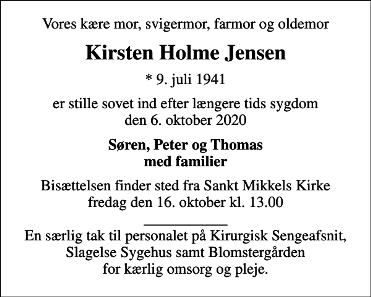 <p>Vores kære mor, svigermor, farmor og oldemor<br />Kirsten Holme Jensen<br />* 9. juli 1941<br />er stille sovet ind efter længere tids sygdom den 6. oktober 2020<br />Søren, Peter og Thomas med familier<br />Bisættelsen finder sted fra Sankt Mikkels Kirke fredag den 16. oktober kl. 13.00 ___________ En særlig tak til personalet på Kirurgisk Sengeafsnit, Slagelse Sygehus samt Blomstergården for kærlig omsorg og pleje.</p>