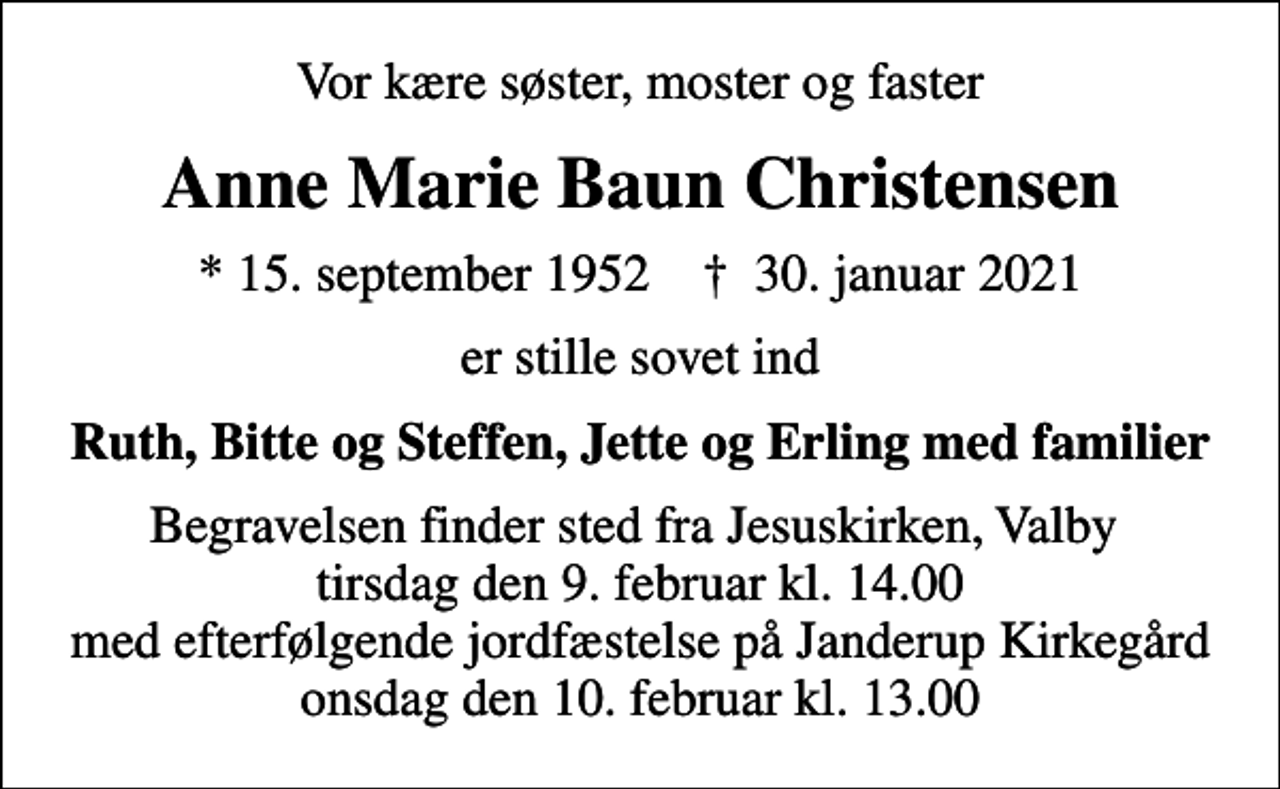 <p>Vor kære søster, moster og faster<br />Anne Marie Baun Christensen<br />* 15. september 1952 ✝ 30. januar 2021<br />er stille sovet ind<br />Ruth, Bitte og Steffen, Jette og Erling med familier<br />Begravelsen finder sted fra Jesuskirken, Valby tirsdag den 9. februar kl. 14.00 med efterfølgende jordfæstelse på Janderup Kirkegård onsdag den 10. februar kl. 13.00</p>