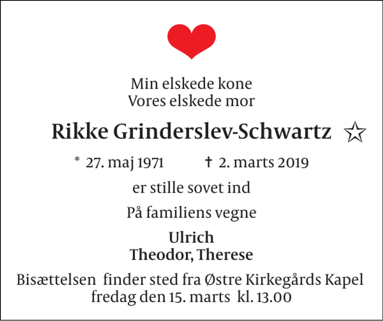 <p>Min elskede kone Vores elskede mor<br />Rikke Grinderslev-Schwartz<br />*​ 27. maj 1971​ ✝​ 2. marts 2019<br />er stille sovet ind<br />På familiens vegne<br />Ulrich Theodor, Therese<br />Bisættelsen​ finder sted fra Østre Kirkegårds Kapel​ fredag den 15. marts​ kl. 13.00</p>
