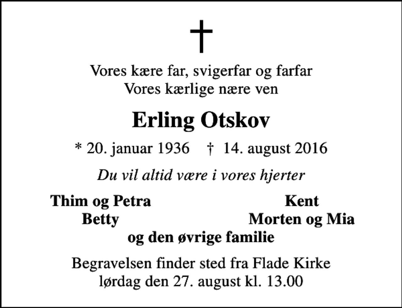 <p>Vores kære far, svigerfar og farfar Vores kærlige nære ven<br />Erling Otskov<br />* 20. januar 1936 ✝ 14. august 2016<br />Du vil altid være i vores hjerter<br />Thim og Petra<br />Kent<br />Betty<br />Morten og Mia<br />Begravelsen finder sted fra Flade Kirke lørdag den 27. august kl. 13.00</p>