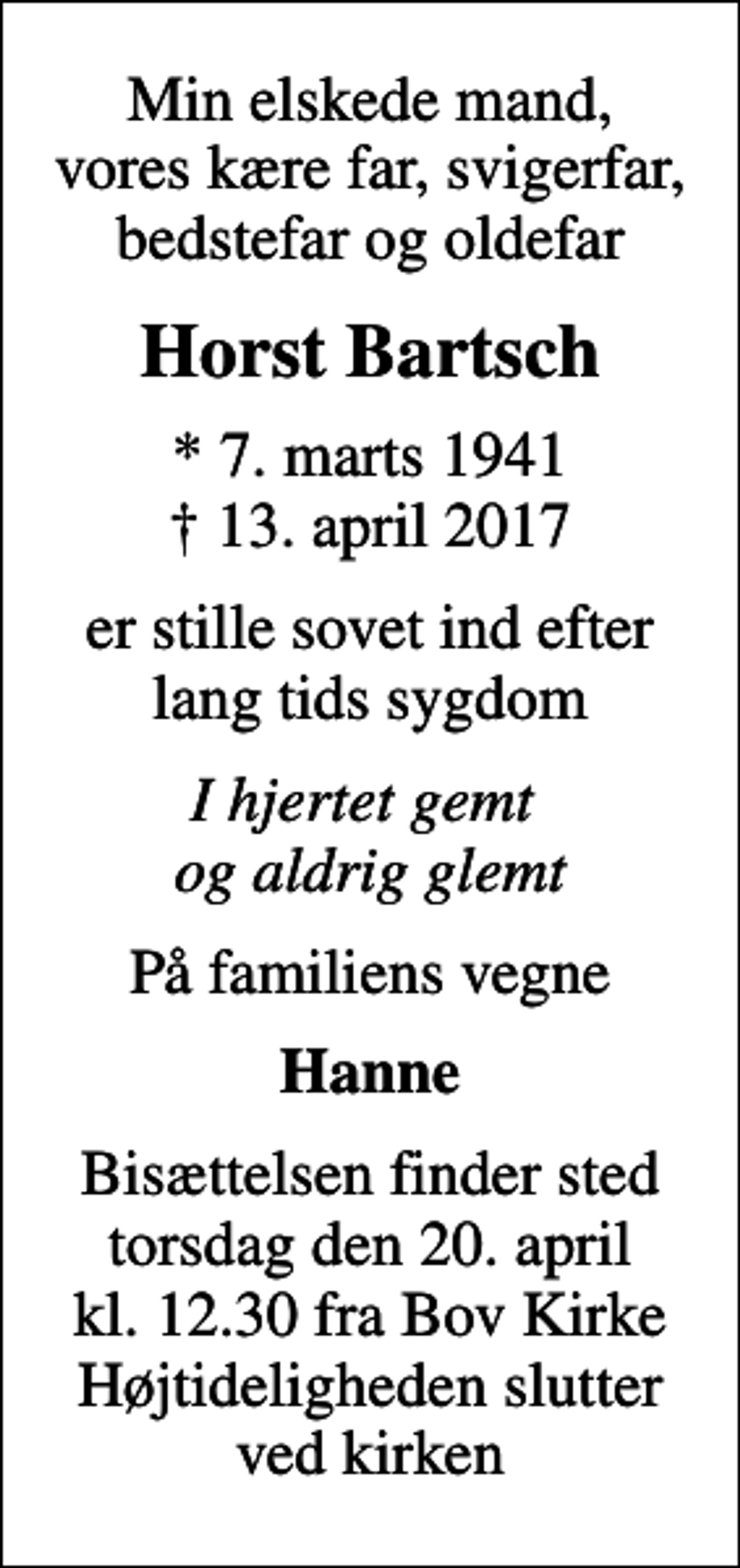 <p>Min elskede mand, vores kære far, svigerfar, bedstefar og oldefar<br />Horst Bartsch<br />* 7. marts 1941<br />✝ 13. april 2017<br />er stille sovet ind efter lang tids sygdom<br />I hjertet gemt og aldrig glemt<br />På familiens vegne<br />Hanne<br />Bisættelsen finder sted torsdag den 20. april kl. 12.30 fra Bov Kirke Højtideligheden slutter ved kirken</p>
