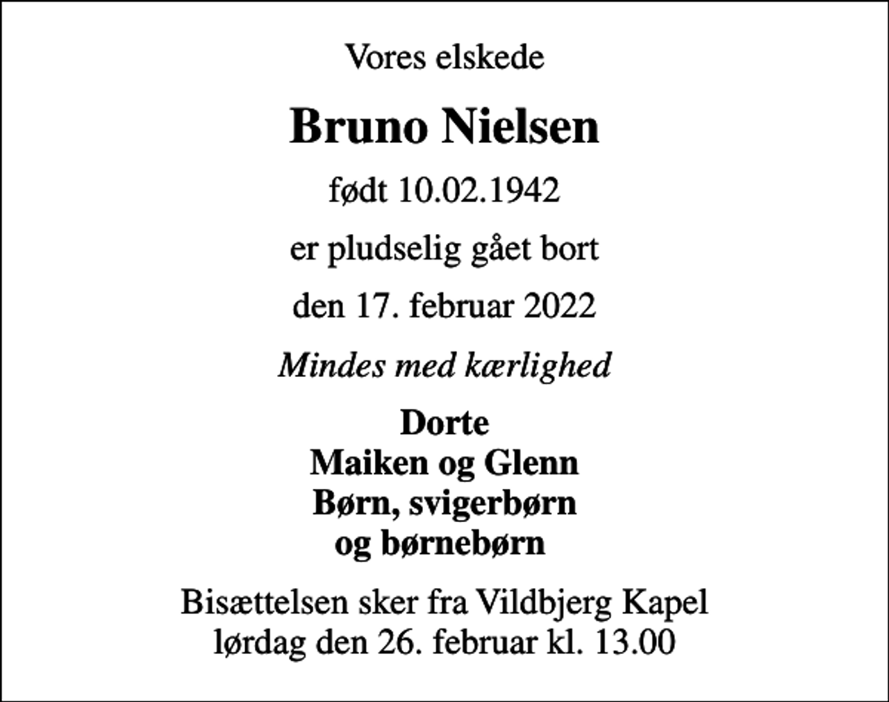<p>Vores elskede<br />Bruno Nielsen<br />født 10.02.1942<br />er pludselig gået bort<br />den 17. februar 2022<br />Mindes med kærlighed<br />Dorte Maiken og Glenn Børn, svigerbørn og børnebørn<br />Bisættelsen sker fra Vildbjerg Kapel lørdag den 26. februar kl. 13.00</p>