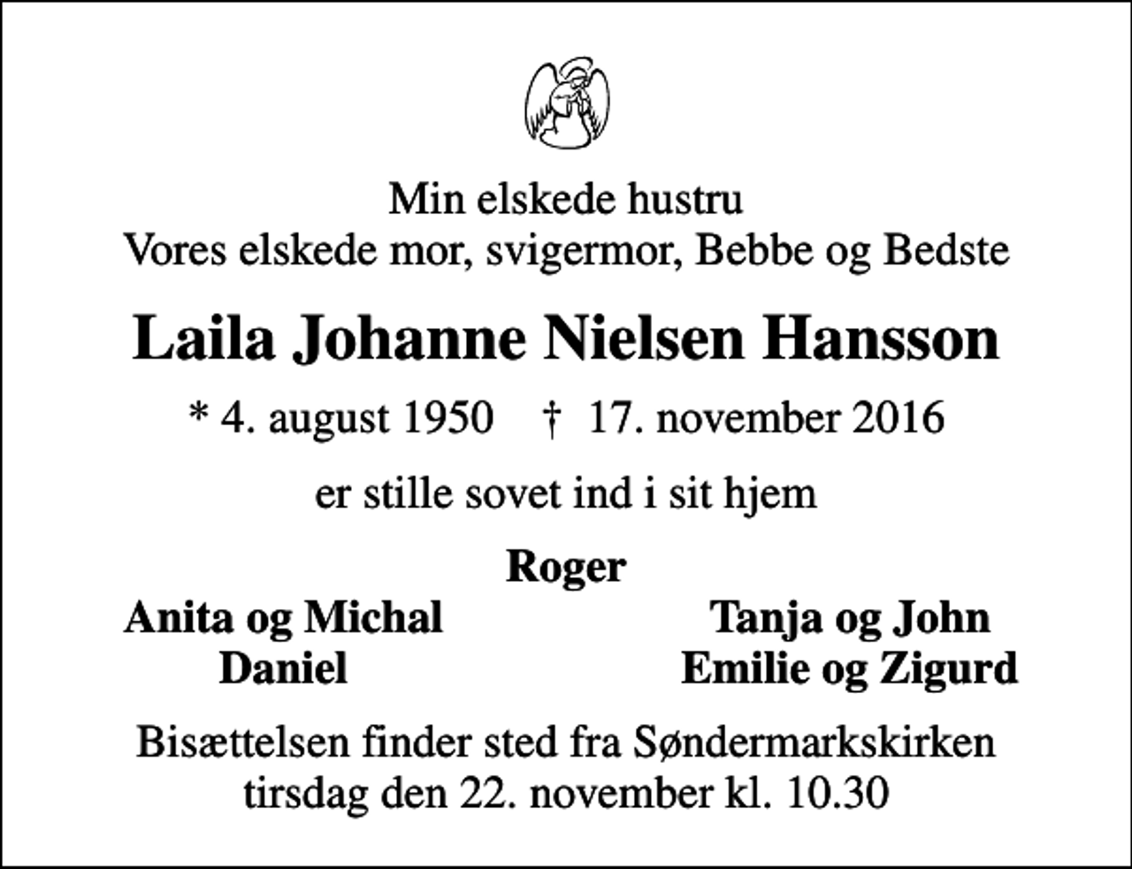 <p>Min elskede hustru Vores elskede mor, svigermor, Bebbe og Bedste<br />Laila Johanne Nielsen Hansson<br />* 4. august 1950 ✝ 17. november 2016<br />er stille sovet ind i sit hjem<br />Roger<br />Anita og Michal<br />Tanja og John<br />Daniel<br />Emilie og Zigurd<br />Bisættelsen finder sted fra Søndermarkskirken tirsdag den 22. november kl. 10.30</p>