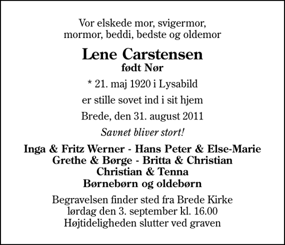 <p>Vor elskede mor, svigermor, mormor, beddi, bedste og oldemor<br />Lene Carstensen<br />født Nør<br />* 21. maj 1920 i Lysabild<br />er stille sovet ind i sit hjem<br />Brede, den 31. august 2011<br />Savnet bliver stort!<br />Inga &amp; Fritz Werner - Hans Peter &amp; Else-Marie Grethe &amp; Børge - Britta &amp; Christian Christian &amp; Tenna Børnebørn og oldebørn<br />Begravelsen finder sted fra Brede Kirke lørdag den 3. september kl. 16.00 Højtideligheden slutter ved graven</p>