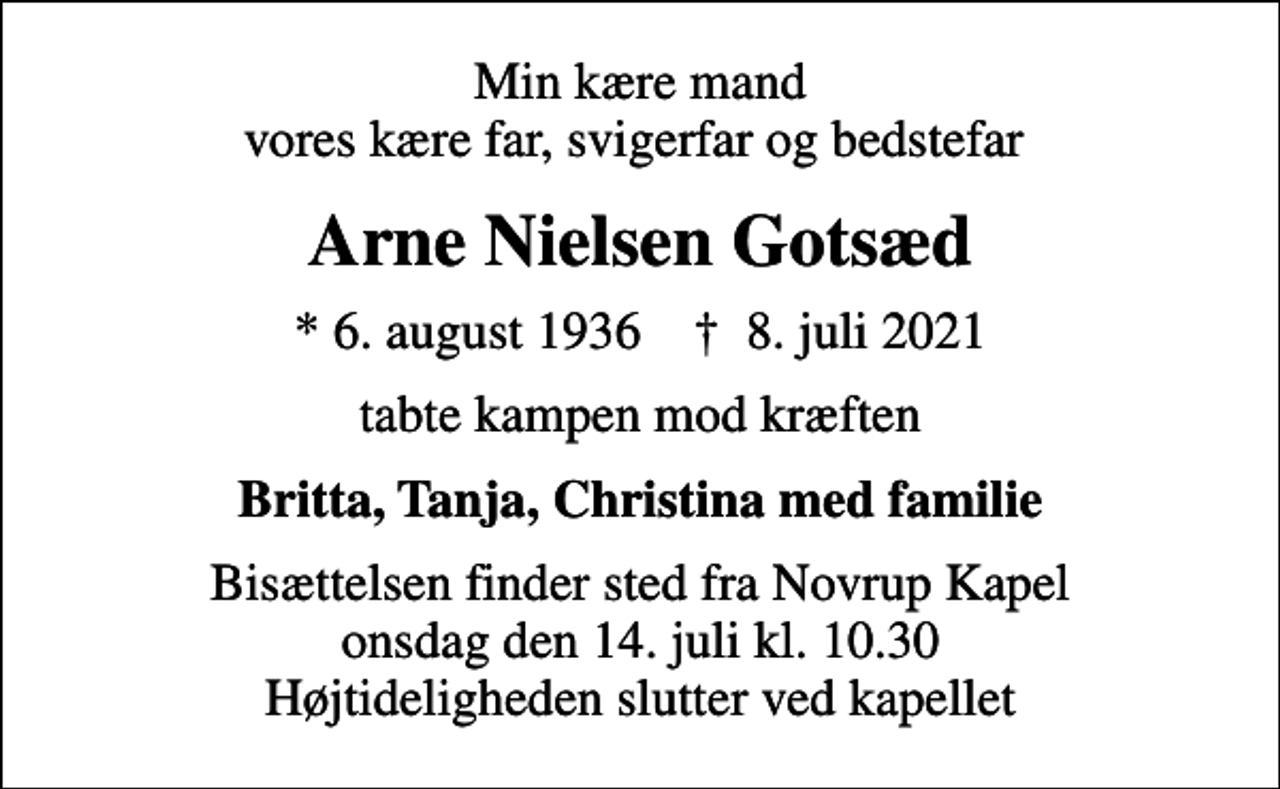 <p>Min kære mand vores kære far, svigerfar og bedstefar<br />Arne Nielsen Gotsæd<br />* 6. august 1936 ✝ 8. juli 2021<br />tabte kampen mod kræften<br />Britta, Tanja, Christina med familie<br />Bisættelsen finder sted fra Novrup Kapel onsdag den 14. juli kl. 10.30 Højtideligheden slutter ved kapellet</p>