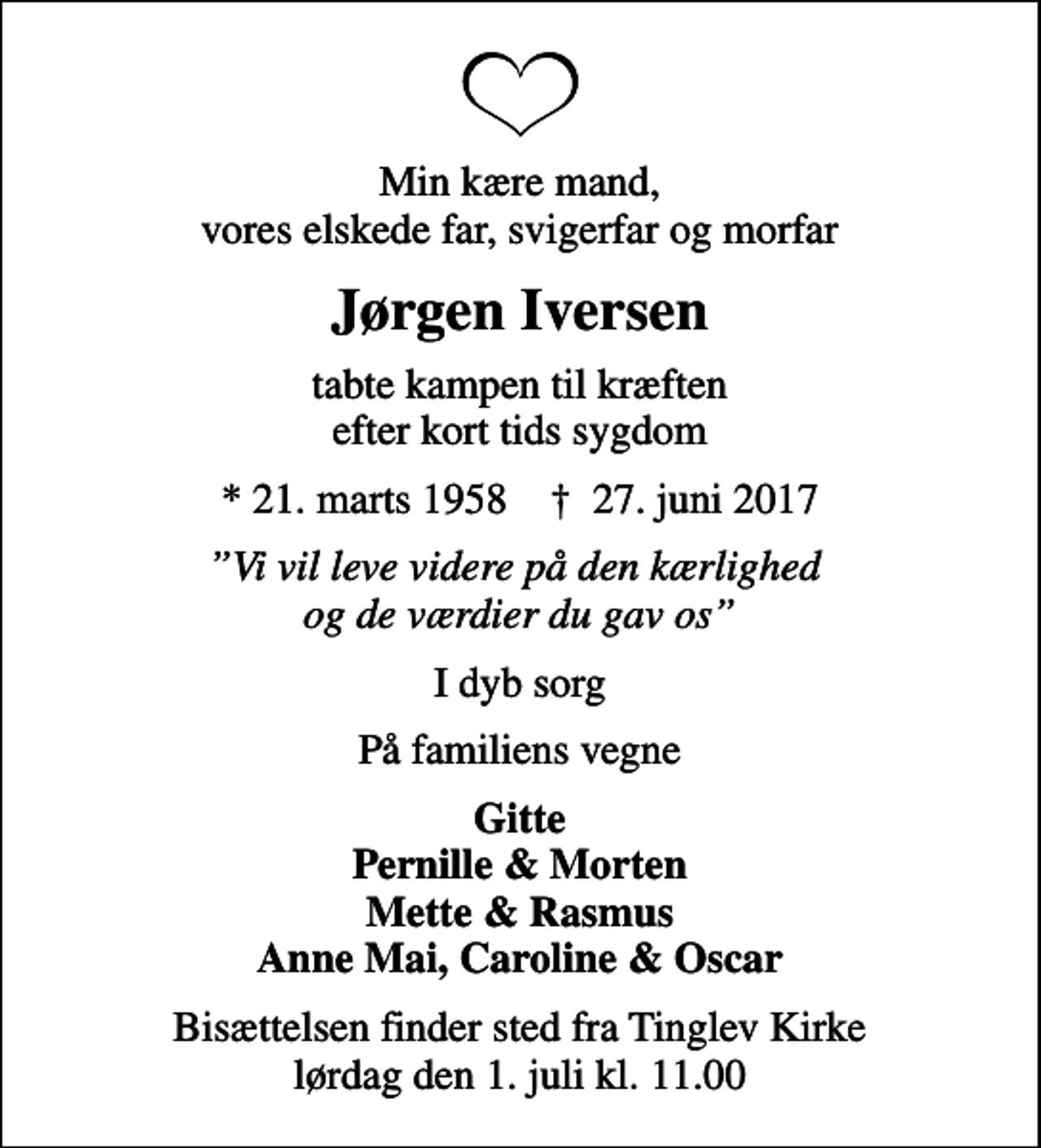 <p>Min kære mand, vores elskede far, svigerfar og morfar<br />Jørgen Iversen<br />tabte kampen til kræften efter kort tids sygdom<br />* 21. marts 1958 ✝ 27. juni 2017<br />Vi vil leve videre på den kærlighed og de værdier du gav os<br />I dyb sorg<br />På familiens vegne<br />Gitte Pernille &amp; Morten Mette &amp; Rasmus Anne Mai, Caroline &amp; Oscar<br />Bisættelsen finder sted fra Tinglev Kirke lørdag den 1. juli kl. 11.00</p>
