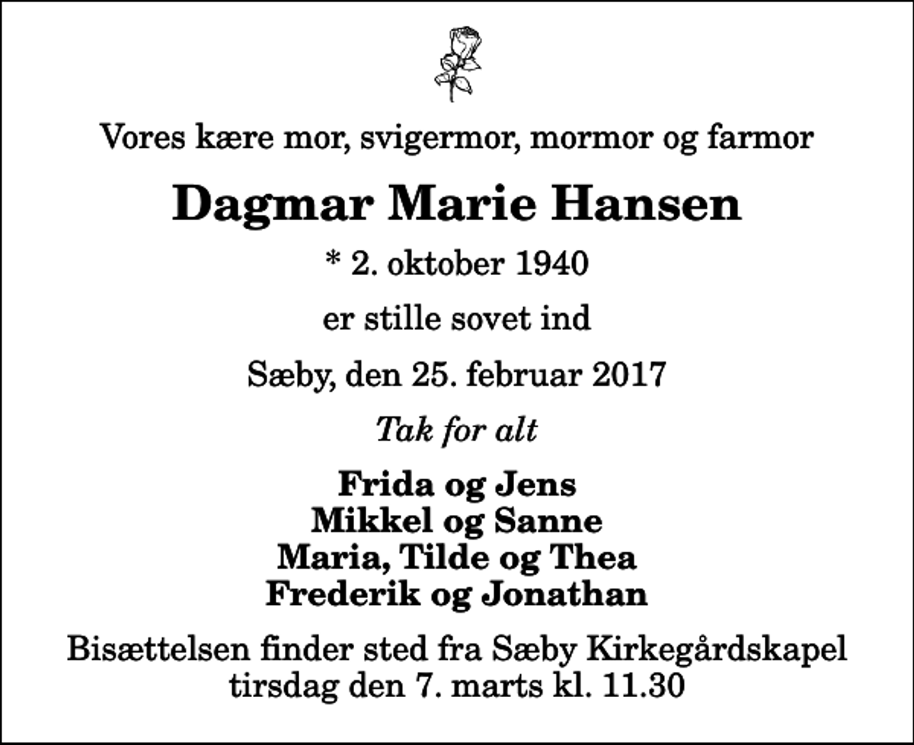 <p>Vores kære mor, svigermor, mormor og farmor<br />Dagmar Marie Hansen<br />* 2. oktober 1940<br />er stille sovet ind<br />Sæby, den 25. februar 2017<br />Tak for alt<br />Frida og Jens Mikkel og Sanne Maria, Tilde og Thea Frederik og Jonathan<br />Bisættelsen finder sted fra Sæby Kirkegårdskapel tirsdag den 7. marts kl. 11.30</p>