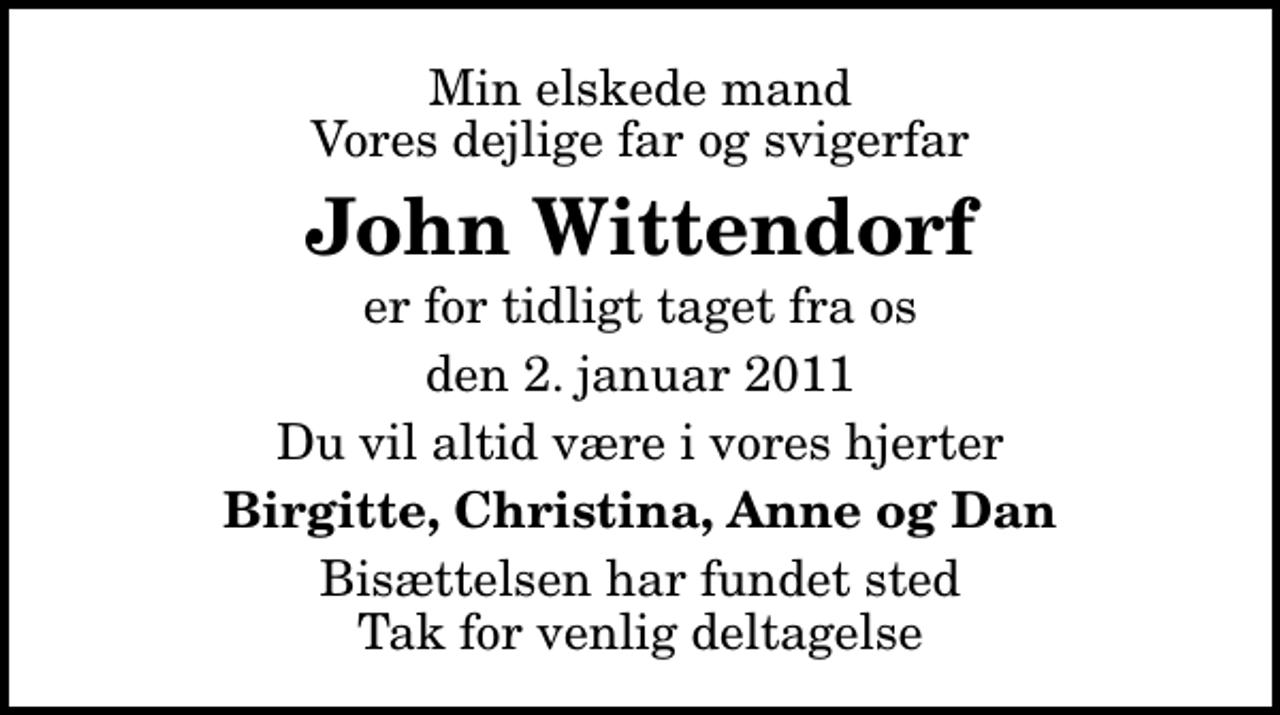 <p>Min elskede mand Vores dejlige far og svigerfar<br />John Wittendorf<br />er for tidligt taget fra os<br />den 2. januar 2011<br />Du vil altid være i vores hjerter<br />Birgitte, Christina, Anne og Dan<br />Bisættelsen har fundet sted Tak for venlig deltagelse</p>