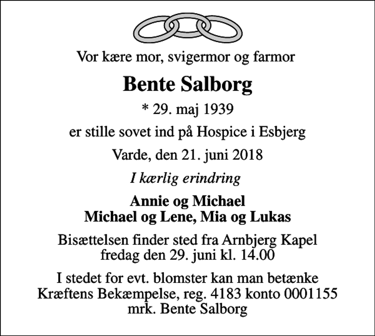 <p>Vor kære mor, svigermor og farmor<br />Bente Salborg<br />* 29. maj 1939<br />er stille sovet ind på Hospice i Esbjerg<br />Varde, den 21. juni 2018<br />I kærlig erindring<br />Annie og Michael Michael og Lene, Mia og Lukas<br />Bisættelsen finder sted fra Arnbjerg Kapel fredag den 29. juni kl. 14.00<br />I stedet for evt. blomster kan man betænke<br />Kræftens Bekæmpelse reg.4183konto0001155mrk. Bente<br />Salborg</p>