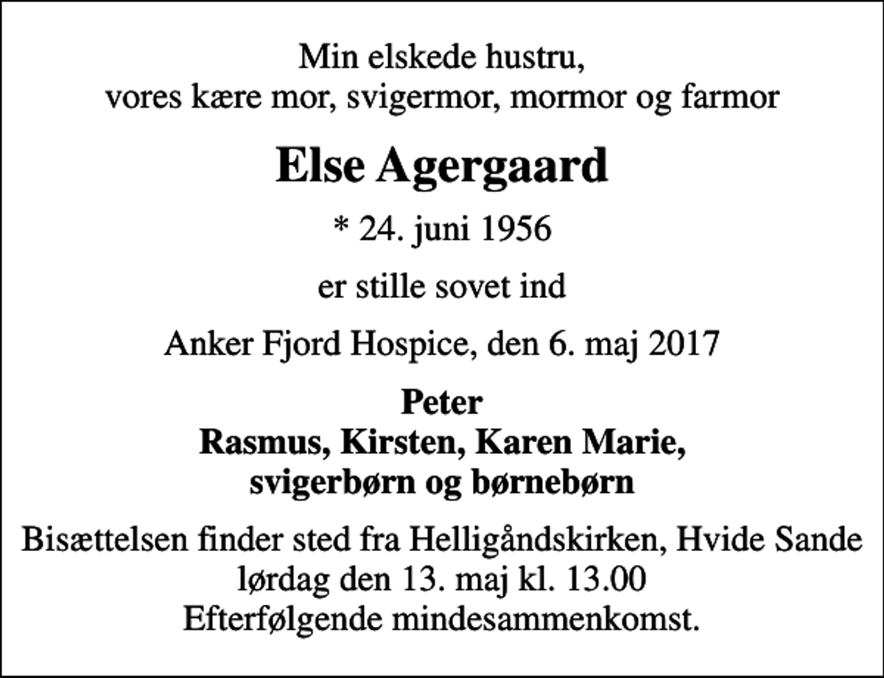 <p>Min elskede hustru, vores kære mor, svigermor, mormor og farmor<br />Else Agergaard<br />* 24. juni 1956<br />er stille sovet ind<br />Anker Fjord Hospice, den 6. maj 2017<br />Peter Rasmus, Kirsten, Karen Marie, svigerbørn og børnebørn<br />Bisættelsen finder sted fra Helligåndskirken, Hvide Sande lørdag den 13. maj kl. 13.00 Efterfølgende mindesammenkomst.</p>