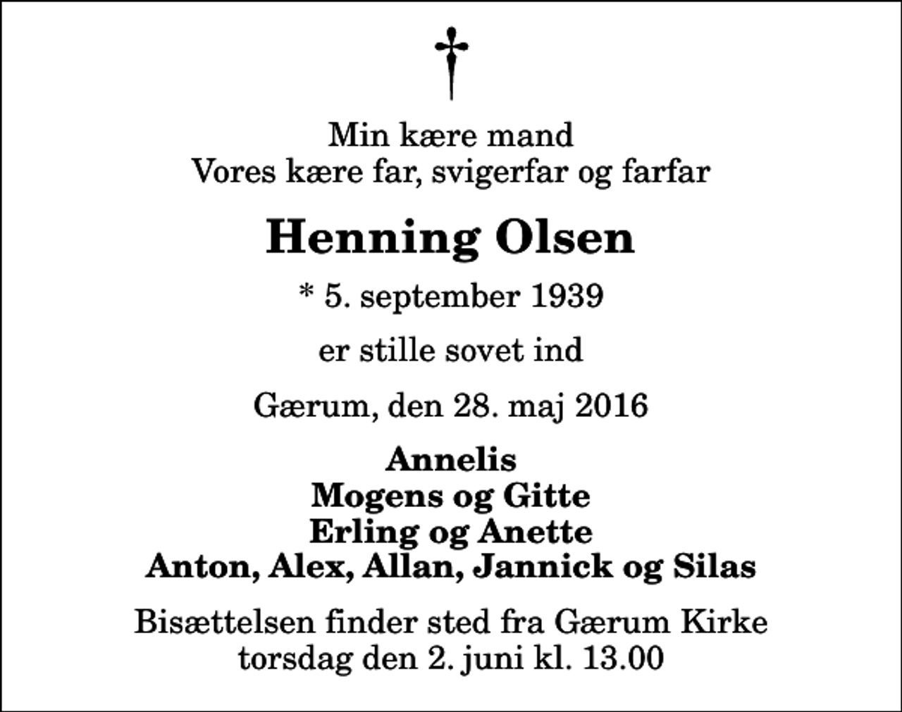 <p>Min kære mand Vores kære far, svigerfar og farfar<br />Henning Olsen<br />* 5. september 1939<br />er stille sovet ind<br />Gærum, den 28. maj 2016<br />Annelis Mogens og Gitte Erling og Anette Anton, Alex, Allan, Jannick og Silas<br />Bisættelsen finder sted fra Gærum Kirke torsdag den 2. juni kl. 13.00</p>