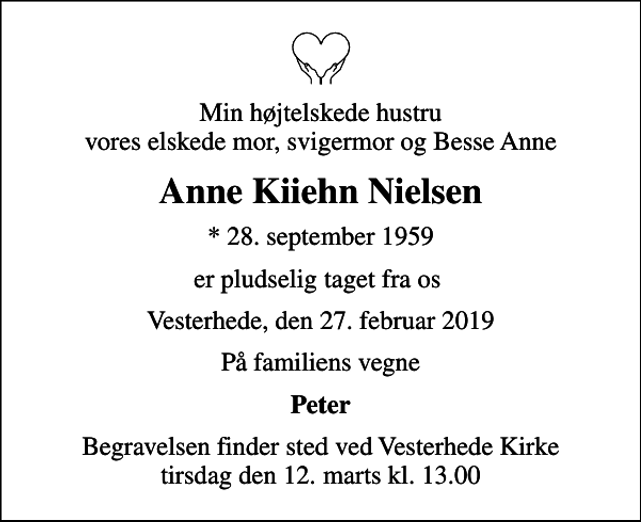 <p>Min højtelskede hustru vores elskede mor, svigermor og Besse Anne<br />Anne Kiiehn Nielsen<br />* 28. september 1959<br />er pludselig taget fra os<br />Vesterhede, den 27. februar 2019<br />På familiens vegne<br />Peter<br />Begravelsen finder sted ved Vesterhede Kirke tirsdag den 12. marts kl. 13.00</p>