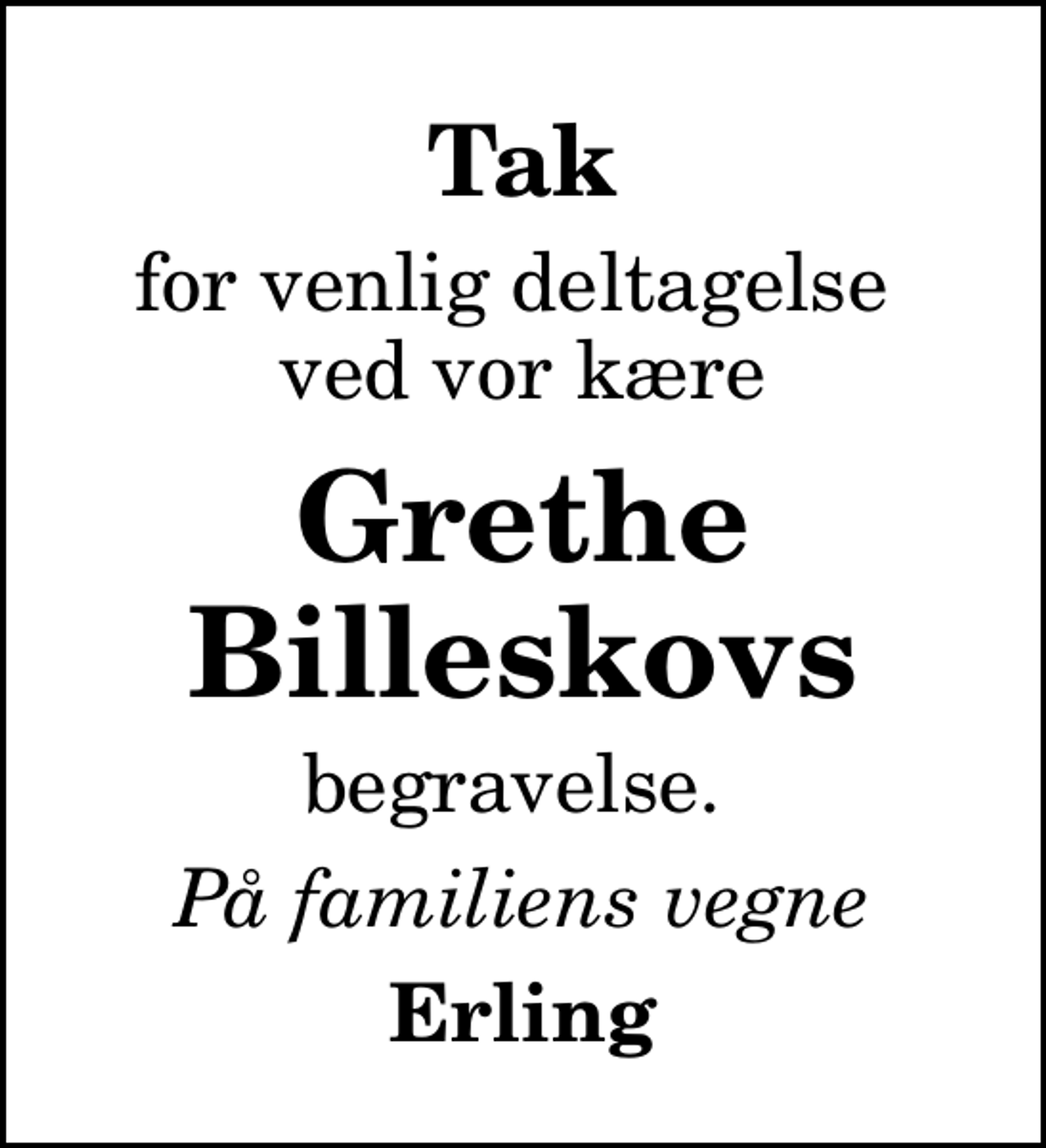 <p>Tak<br />for venlig deltagelse ved vor kære<br />Grethe Billeskovs<br />begravelse.<br />På familiens vegne<br />Erling</p>