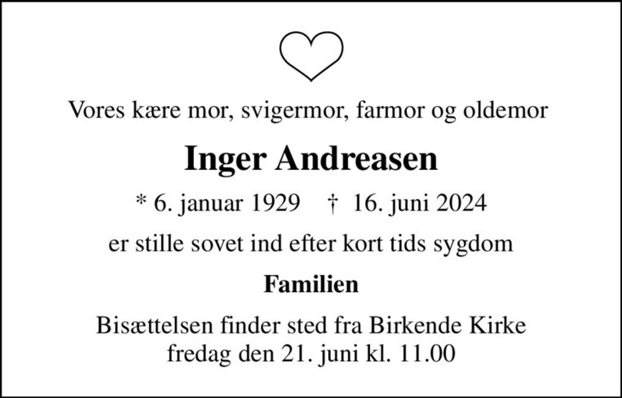 Vores kære mor, svigermor, farmor og oldemor 
Inger Andreasen
* 6. januar 1929    ✝ 16. juni 2024
er stille sovet ind efter kort tids sygdom
Familien
Bisættelsen finder sted fra Birkende Kirke  fredag den 21. juni kl. 11.00