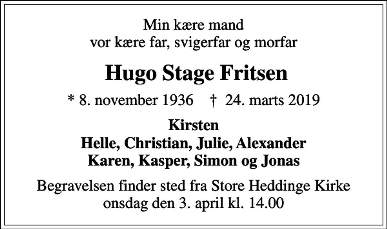 <p>Min kære mand vor kære far, svigerfar og morfar<br />Hugo Stage Fritsen<br />* 8. november 1936 ✝ 24. marts 2019<br />Kirsten Helle, Christian, Julie, Alexander Karen, Kasper, Simon og Jonas<br />Begravelsen finder sted fra Store Heddinge Kirke onsdag den 3. april kl. 14.00</p>