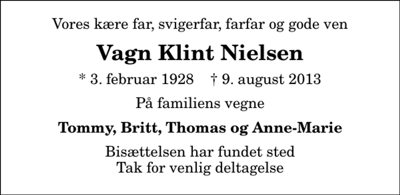 <p>Vores kære far, svigerfar, farfar og gode ven<br />Vagn Klint Nielsen<br />* 3. februar 1928 ✝ 9. august 2013<br />På familiens vegne<br />Tommy, Britt, Thomas og Anne-Marie<br />Bisættelsen har fundet sted Tak for venlig deltagelse</p>