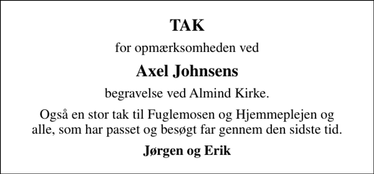 <p>TAK<br />for opmærksomheden ved<br />Axel Johnsens<br />begravelse ved Almind Kirke.<br />Også en stor tak til Fuglemosen og Hjemmeplejen og alle, som har passet og besøgt far gennem den sidste tid.<br />Jørgen og Erik</p>