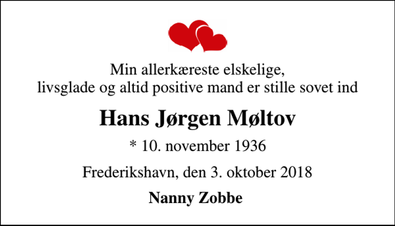 <p>Min allerkæreste elskelige, livsglade og altid positive mand er stille sovet ind<br />Hans Jørgen Møltov<br />* 10. november 1936<br />Frederikshavn, den 3. oktober 2018<br />Nanny Zobbe</p>