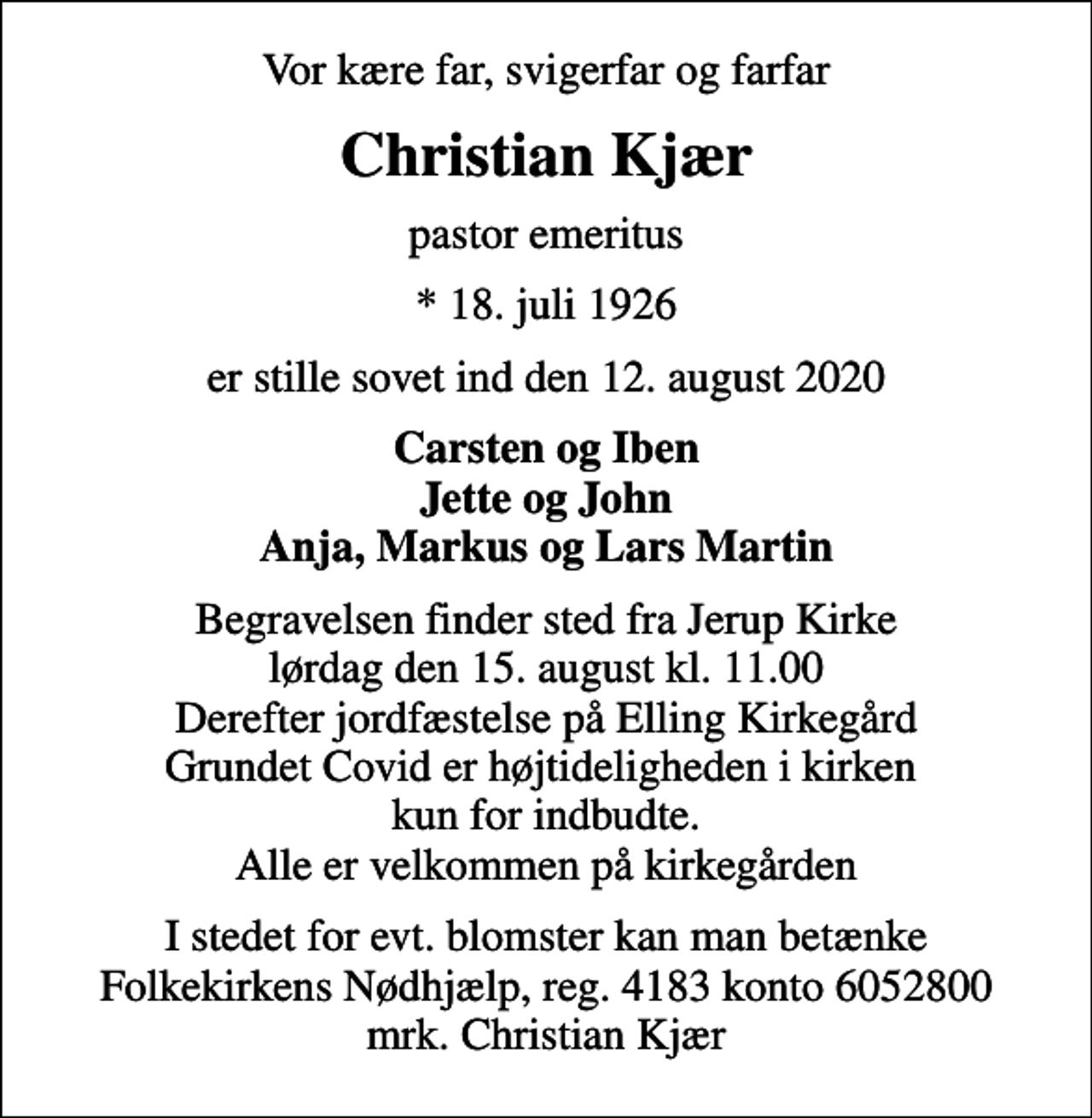 <p>Vor kære far, svigerfar og farfar<br />Christian Kjær<br />pastor emeritus<br />* 18. juli 1926<br />er stille sovet ind den 12. august 2020<br />Carsten og Iben Jette og John Anja, Markus og Lars Martin<br />Begravelsen finder sted fra Jerup Kirke lørdag den 15. august kl. 11.00 Derefter jordfæstelse på Elling Kirkegård Grundet Covid er højtideligheden i kirken kun for indbudte. Alle er velkommen på kirkegården<br />I stedet for evt. blomster kan man betænke<br />Folkekirkens Nødhjælp reg.4183konto6052800mrk. Christian<br />Kjær</p>