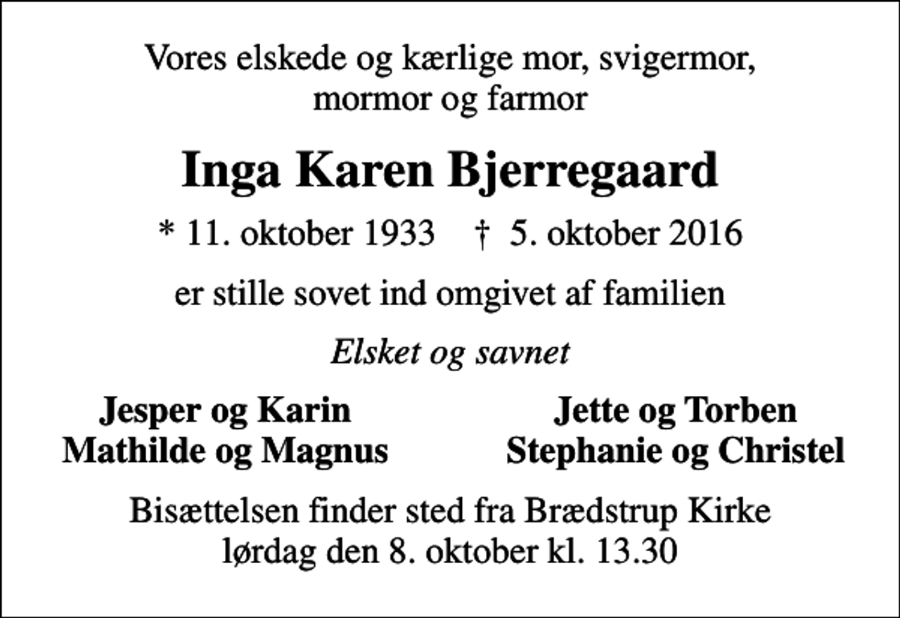 <p>Vores elskede og kærlige mor, svigermor, mormor og farmor<br />Inga Karen Bjerregaard<br />* 11. oktober 1933 ✝ 5. oktober 2016<br />er stille sovet ind omgivet af familien<br />Elsket og savnet<br />Jesper og Karin<br />Jette og Torben<br />Mathilde og Magnus<br />Stephanie og Christel<br />Bisættelsen finder sted fra Brædstrup Kirke lørdag den 8. oktober kl. 13.30</p>