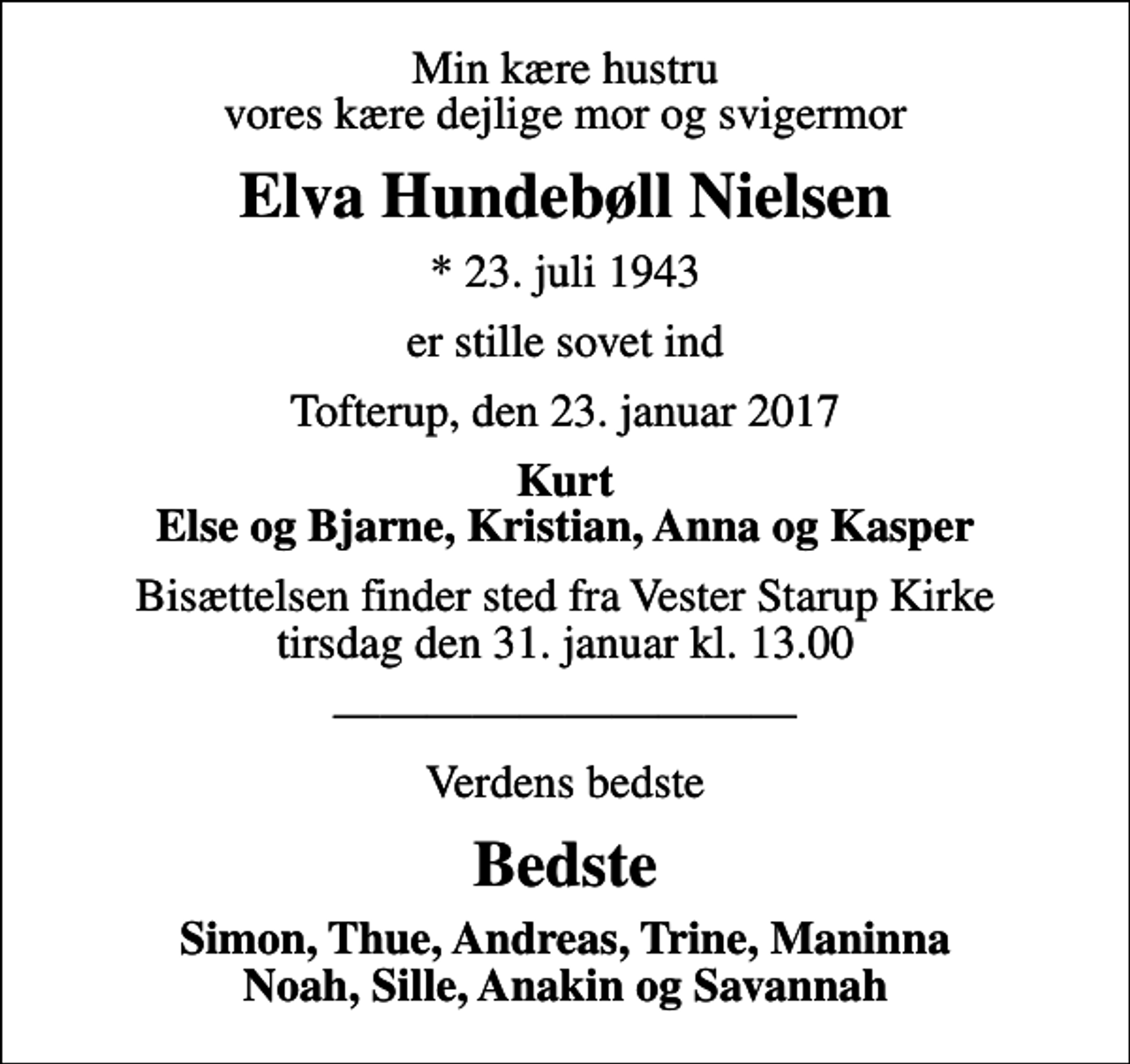 <p>Min kære hustru vores kære dejlige mor og svigermor<br />Elva Hundebøll Nielsen<br />* 23. juli 1943<br />er stille sovet ind<br />Tofterup, den 23. januar 2017<br />Kurt Else og Bjarne, Kristian, Anna og Kasper<br />Bisættelsen finder sted fra Vester Starup Kirke tirsdag den 31. januar kl. 13.00<br />Verdens bedste<br />Bedste<br />Simon, Thue, Andreas, Trine, Maninna Noah, Sille, Anakin og Savannah</p>