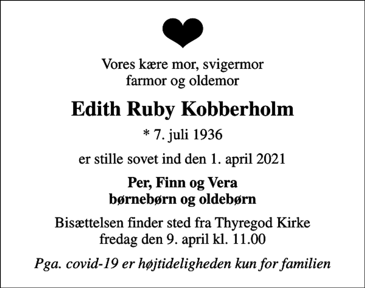 <p>Vores kære mor, svigermor farmor og oldemor<br />Edith Ruby Kobberholm<br />* 7. juli 1936<br />er stille sovet ind den 1. april 2021<br />Per, Finn og Vera børnebørn og oldebørn<br />Bisættelsen finder sted fra Thyregod Kirke fredag den 9. april kl. 11.00<br />Pga. covid-19 er højtideligheden kun for familien</p>