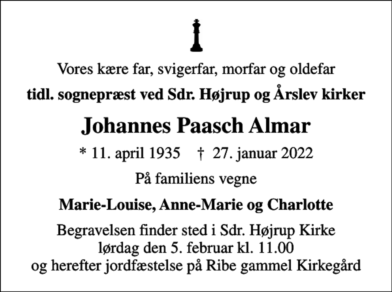 <p>Vores kære far, svigerfar, morfar og oldefar<br />tidl. sognepræst ved Sdr. Højrup og Årslev kirker<br />Johannes Paasch Almar<br />* 11. april 1935 ✝ 27. januar 2022<br />På familiens vegne<br />Marie-Louise, Anne-Marie og Charlotte<br />Begravelsen finder sted i Sdr. Højrup Kirke lørdag den 5. februar kl. 11.00 og herefter jordfæstelse på Ribe gammel Kirkegård</p>