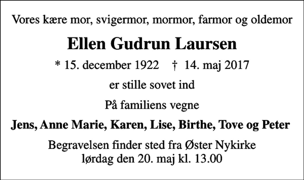 <p>Vores kære mor, svigermor, mormor, farmor og oldemor<br />Ellen Gudrun Laursen<br />* 15. december 1922 ✝ 14. maj 2017<br />er stille sovet ind<br />På familiens vegne<br />Jens, Anne Marie, Karen, Lise, Birthe, Tove og Peter<br />Begravelsen finder sted fra Øster Nykirke lørdag den 20. maj kl. 13.00</p>