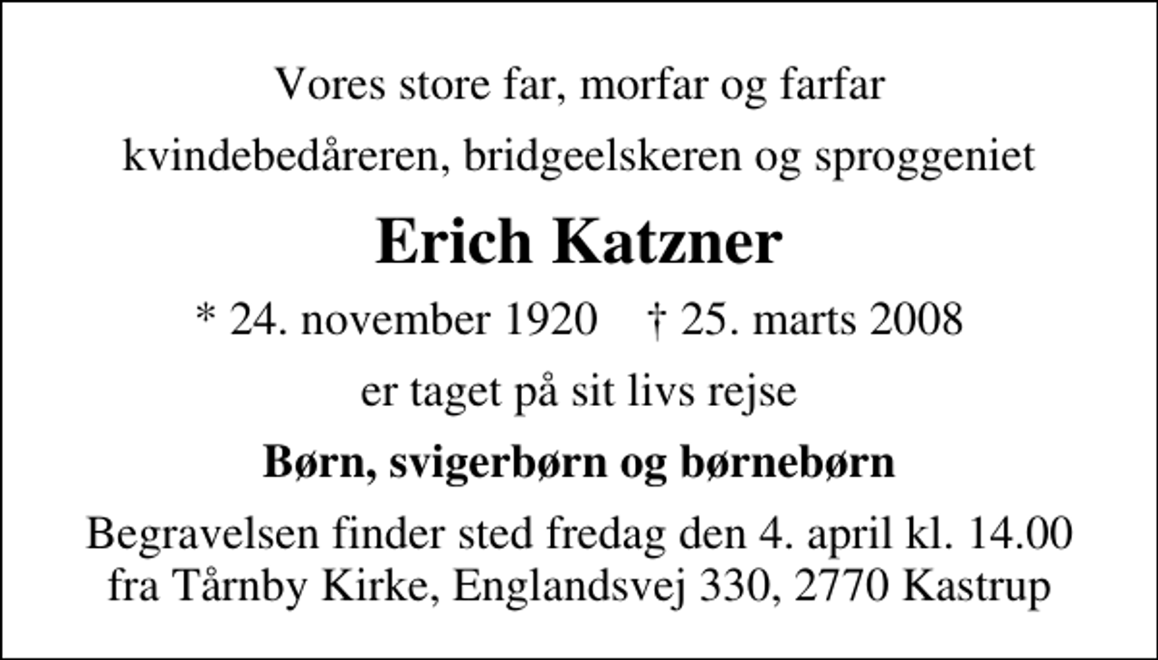 <p>Vores store far, morfar og farfar<br />kvindebedåreren, bridgeelskeren og sproggeniet<br />Erich Katzner<br />* 24. november 1920 ✝ 25. marts 2008<br />er taget på sit livs rejse<br />Børn, svigerbørn og børnebørn<br />Begravelsen finder sted fredag den 4. april kl. 14.00 fra Tårnby Kirke, Englandsvej 330, 2770 Kastrup</p>