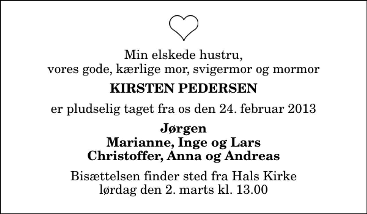 <p>Min elskede hustru, vores gode, kærlige mor, svigermor og mormor<br />Kirsten Pedersen<br />er pludselig taget fra os den 24. februar 2013<br />Jørgen Marianne, Inge og Lars Christoffer, Anna og Andreas<br />Bisættelsen finder sted fra Hals Kirke lørdag den 2. marts kl. 13.00</p>