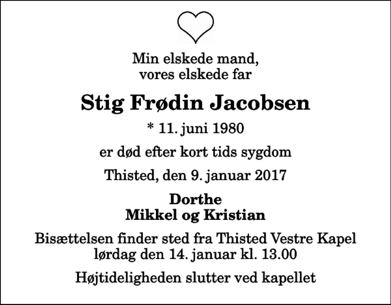 <p>Min elskede mand, vores elskede far<br />Stig Frødin Jacobsen<br />* 11. juni 1980<br />er død efter kort tids sygdom<br />Thisted, den 9. januar 2017<br />Dorthe Mikkel og Kristian<br />Bisættelsen finder sted fra Thisted Vestre Kapel lørdag den 14. januar kl. 13.00 Højtideligheden slutter ved kapellet</p>