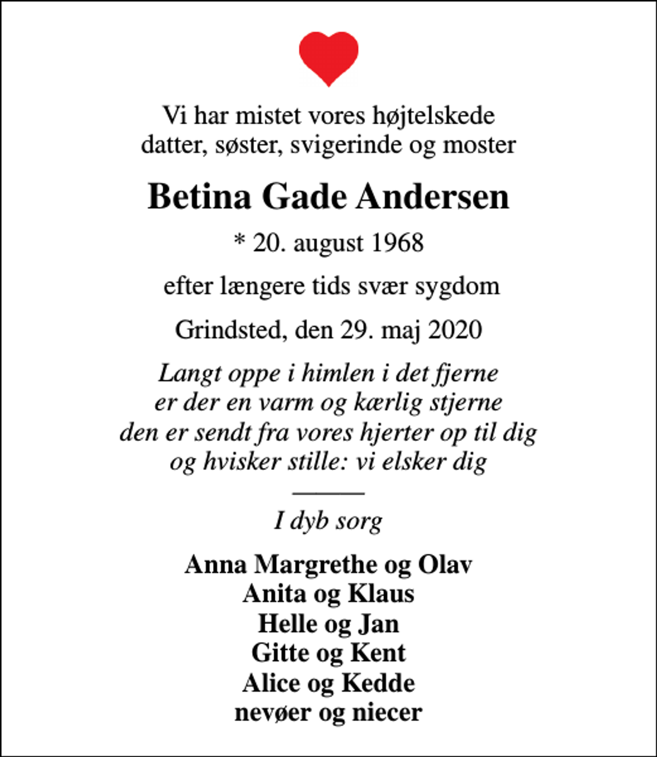 <p>Vi har mistet vores højtelskede datter, søster, svigerinde og moster<br />Betina Gade Andersen<br />* 20. august 1968<br />efter længere tids svær sygdom<br />Grindsted, den 29. maj 2020<br />Langt oppe i himlen i det fjerne er der en varm og kærlig stjerne den er sendt fra vores hjerter op til dig og hvisker stille: vi elsker dig I dyb sorg<br />Anna Margrethe og Olav Anita og Klaus Helle og Jan Gitte og Kent Alice og Kedde nevøer og niecer</p>