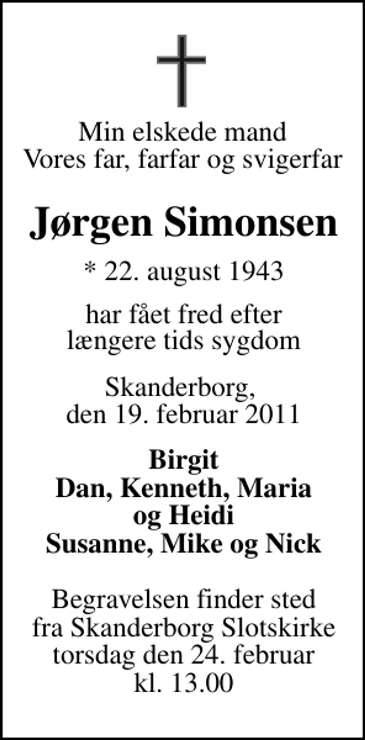 <p>Min elskede mand Vores far, farfar og svigerfar<br />Jørgen Simonsen<br />* 22. august 1943<br />har fået fred efter længere tids sygdom<br />Skanderborg, den 19. februar 2011<br />Birgit Dan, Kenneth, Maria og Heidi Susanne, Mike og Nick<br />Begravelsen finder sted fra Skanderborg Slotskirke torsdag den 24. februar kl. 13.00</p>