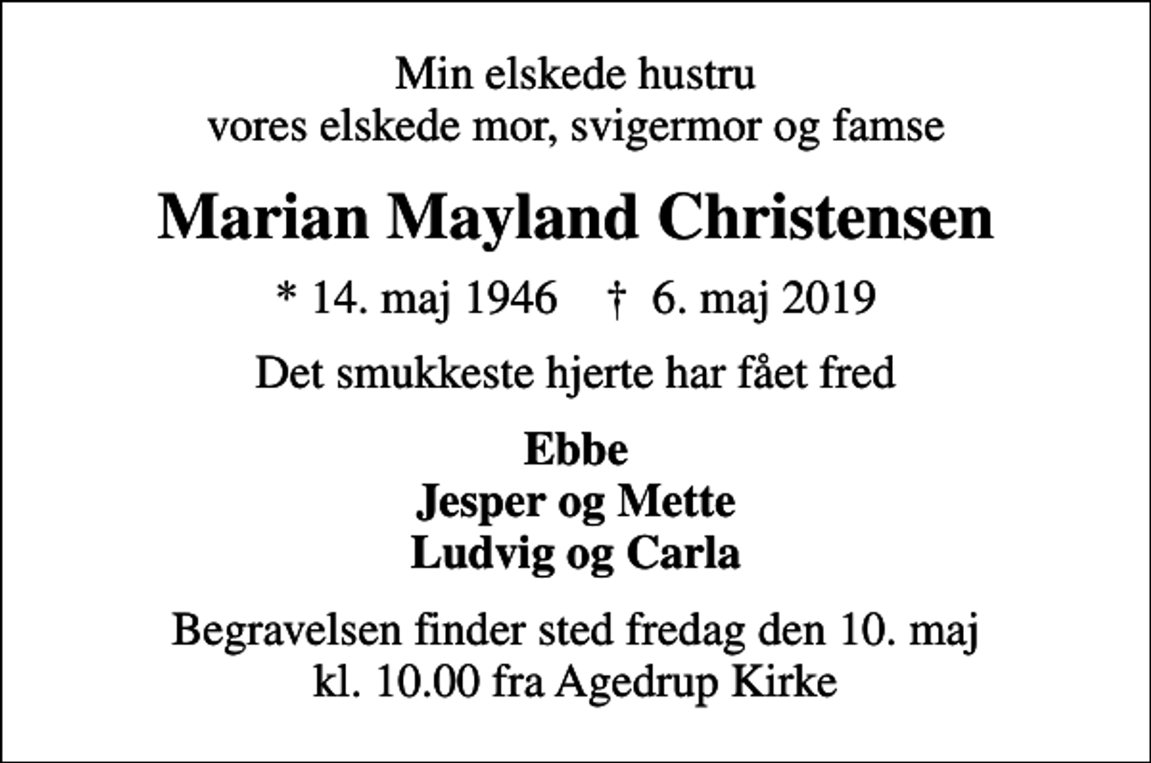 <p>Min elskede hustru vores elskede mor, svigermor og famse<br />Marian Mayland Christensen<br />* 14. maj 1946 ✝ 6. maj 2019<br />Det smukkeste hjerte har fået fred<br />Ebbe Jesper og Mette Ludvig og Carla<br />Begravelsen finder sted fredag den 10. maj kl. 10.00 fra Agedrup Kirke</p>