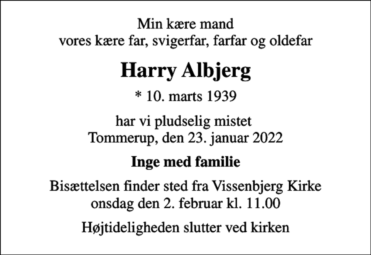 <p>Min kære mand vores kære far, svigerfar, farfar og oldefar<br />Harry Albjerg<br />* 10. marts 1939<br />har vi pludselig mistet Tommerup, den 23. januar 2022<br />Inge med familie<br />Bisættelsen finder sted fra Vissenbjerg Kirke onsdag den 2. februar kl. 11.00<br />Højtideligheden slutter ved kirken</p>
