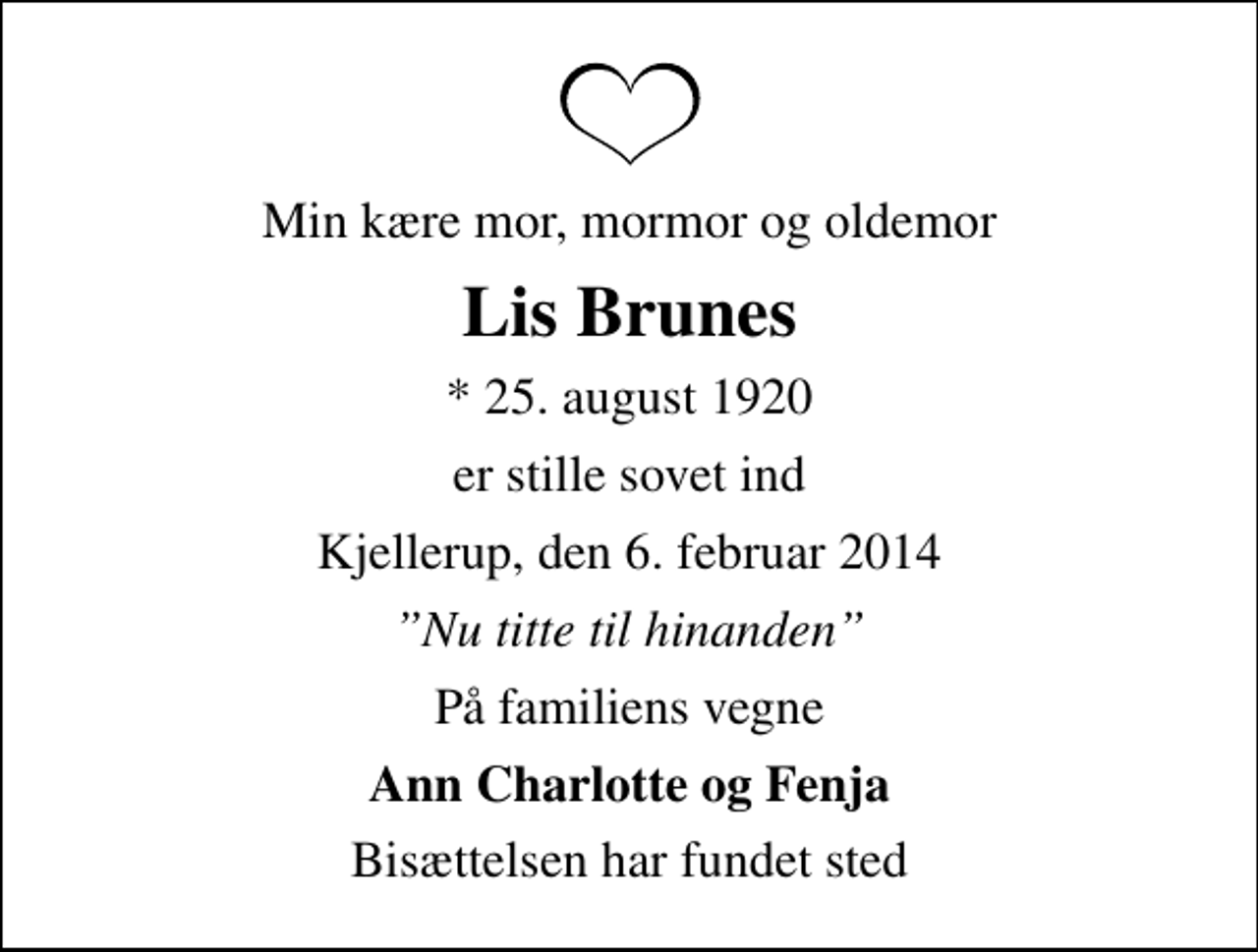 <p>Min kære mor, mormor og oldemor<br />Lis Brunes<br />* 25. august 1920<br />er stille sovet ind<br />Kjellerup, den 6. februar 2014<br />Nu titte til hinanden<br />På familiens vegne<br />Ann Charlotte og Fenja<br />Bisættelsen har fundet sted</p>