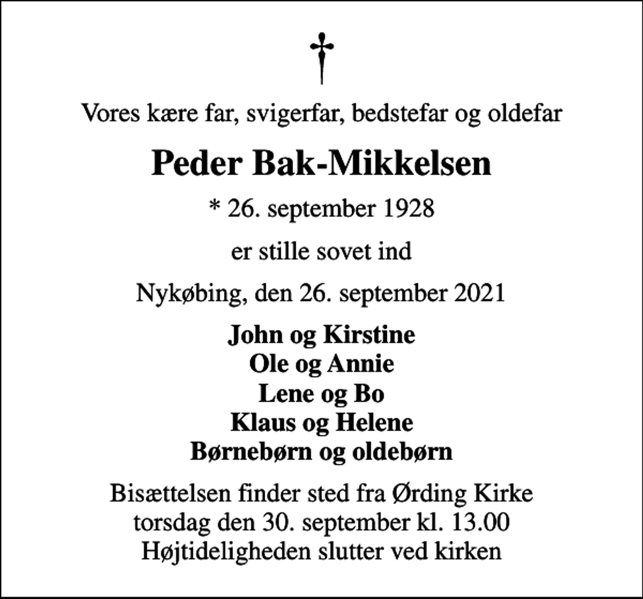 <p>Vores kære far, svigerfar, bedstefar og oldefar<br />Peder Bak-Mikkelsen<br />* 26. september 1928<br />er stille sovet ind<br />Nykøbing, den 26. september 2021<br />John og Kirstine Ole og Annie Lene og Bo Klaus og Helene Børnebørn og oldebørn<br />Bisættelsen finder sted fra Ørding Kirke torsdag den 30. september kl. 13.00 Højtideligheden slutter ved kirken</p>