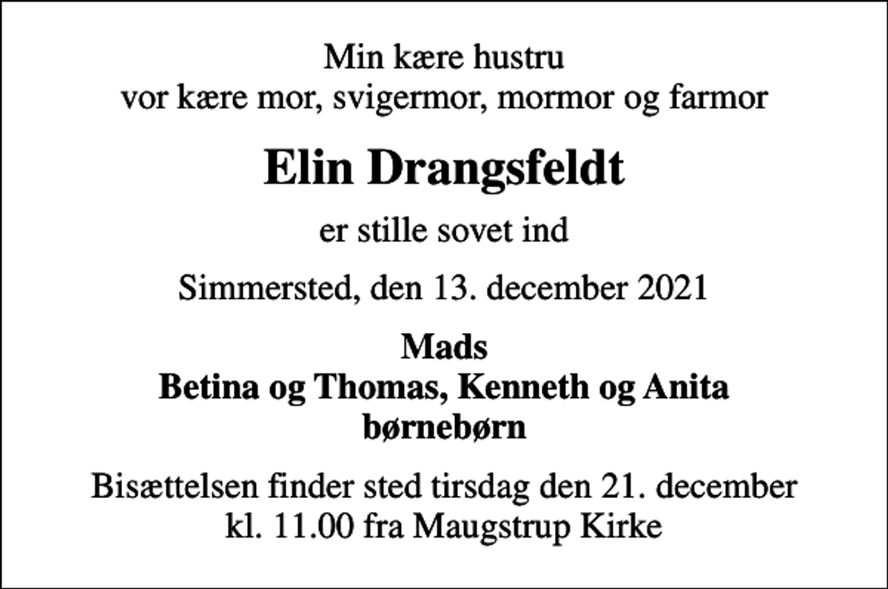 <p>Min kære hustru vor kære mor, svigermor, mormor og farmor<br />Elin Drangsfeldt<br />er stille sovet ind<br />Simmersted, den 13. december 2021<br />Mads Betina og Thomas, Kenneth og Anita børnebørn<br />Bisættelsen finder sted tirsdag den 21. december kl. 11.00 fra Maugstrup Kirke</p>