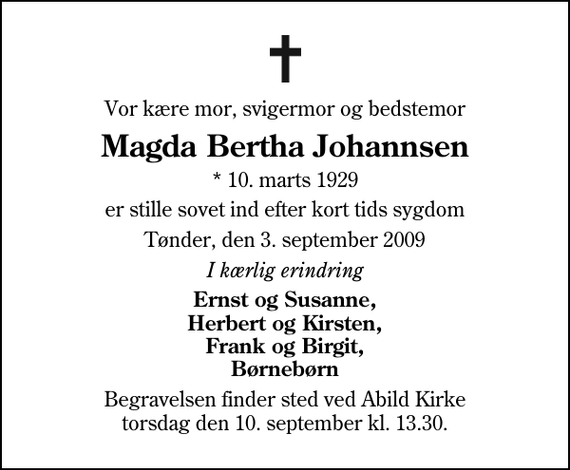 <p>Vor kære mor, svigermor og bedstemor<br />Magda Bertha Johannsen<br />* 10. marts 1929<br />er stille sovet ind efter kort tids sygdom<br />Tønder, den 3. september 2009<br />I kærlig erindring<br />Ernst og Susanne, Herbert og Kirsten, Frank og Birgit, Børnebørn<br />Begravelsen finder sted ved Abild Kirke torsdag den 10. september kl. 13.30</p>