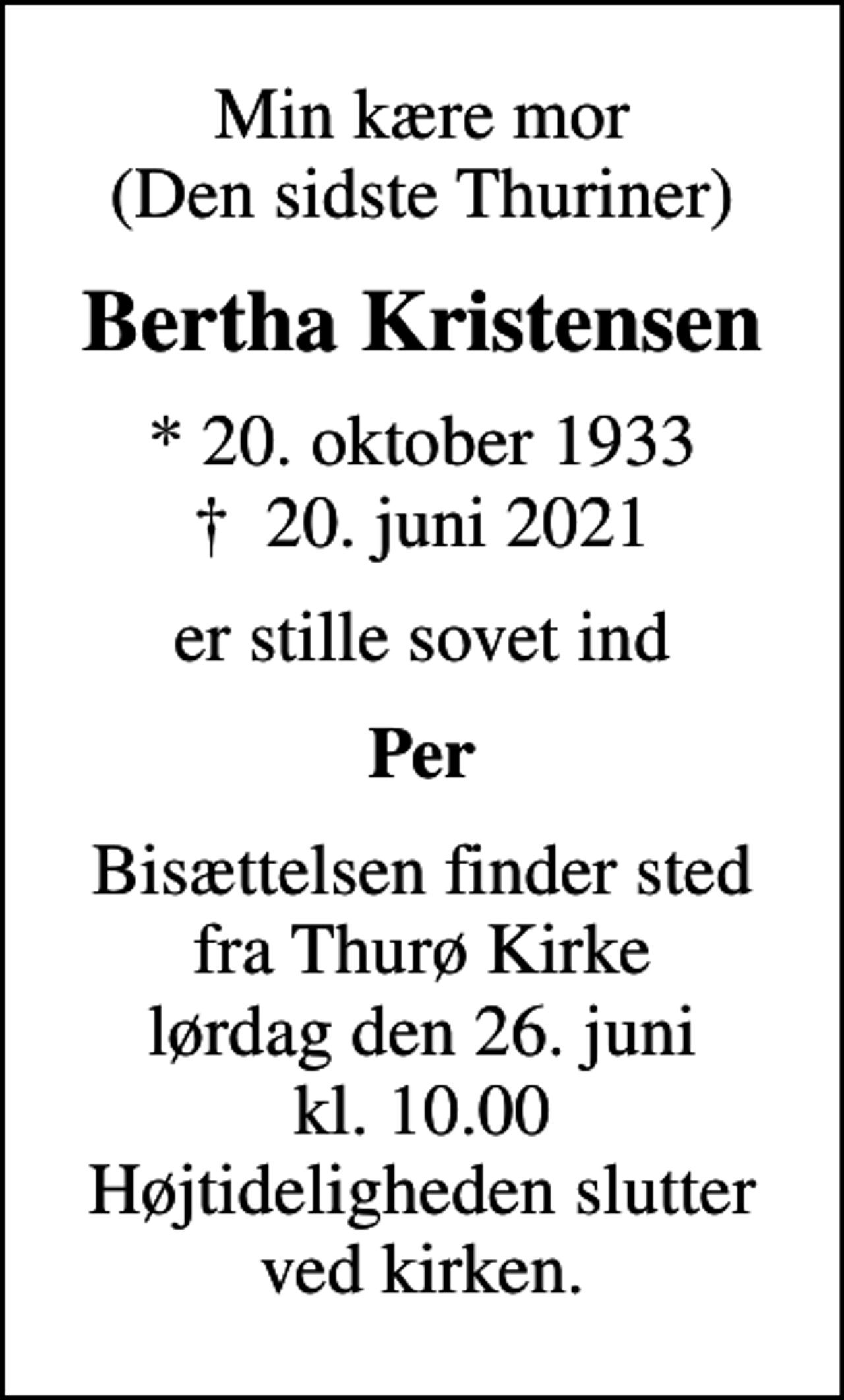 <p>Min kære mor (Den sidste Thuriner)<br />Bertha Kristensen<br />* 20. oktober 1933<br />✝ 20. juni 2021<br />er stille sovet ind<br />Per<br />Bisættelsen finder sted fra Thurø Kirke lørdag den 26. juni kl. 10.00 Højtideligheden slutter ved kirken.</p>