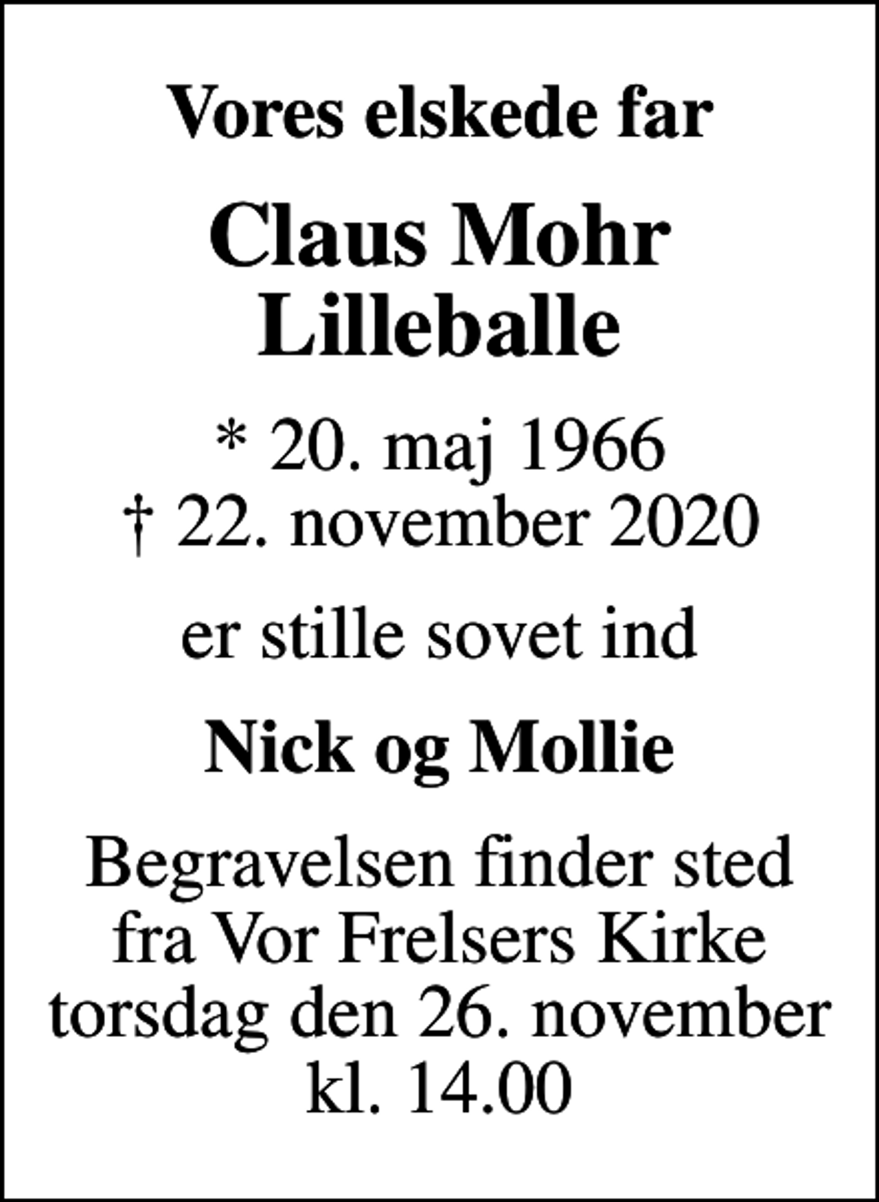 <p>Vores elskede far<br />Claus Mohr Lilleballe<br />* 20. maj 1966<br />✝ 22. november 2020<br />er stille sovet ind<br />Nick og Mollie<br />Begravelsen finder sted fra Vor Frelsers Kirke torsdag den 26. november kl. 14.00</p>