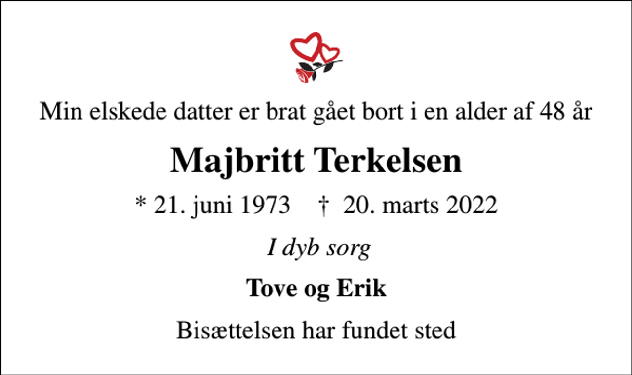 <p>Min elskede datter er brat gået bort i en alder af 48 år<br />Majbritt Terkelsen<br />* 21. juni 1973 ✝ 20. marts 2022<br />I dyb sorg<br />Tove og Erik<br />Bisættelsen har fundet sted</p>
