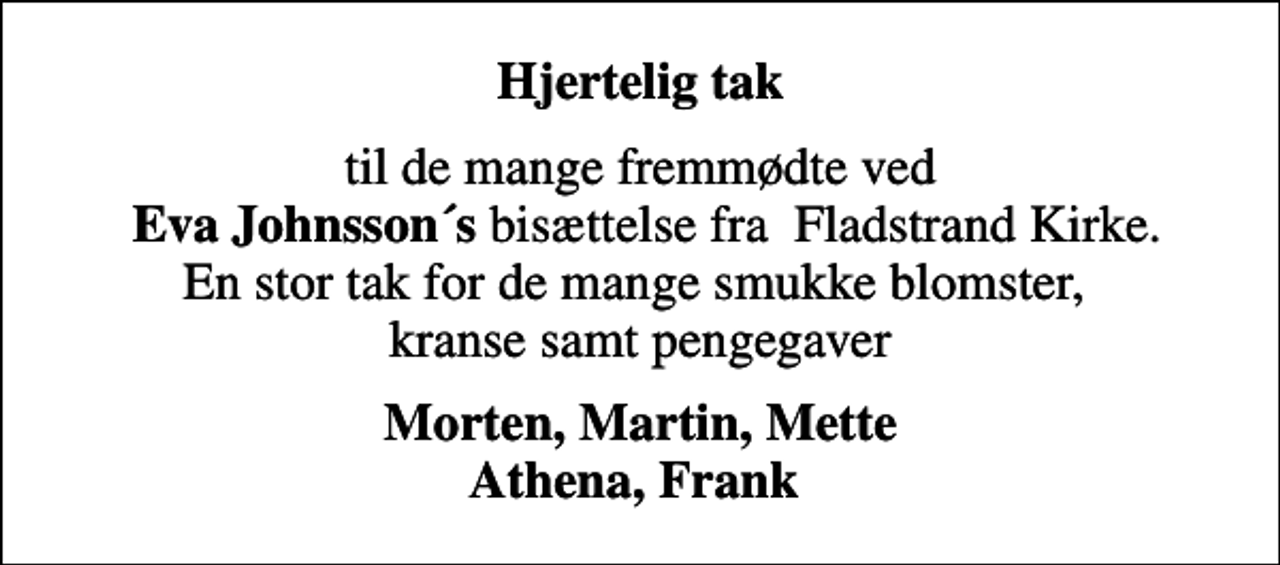 <p>Hjertelig tak<br />til de mange fremmødte ved <em> Eva Johnsson´s</em> bisættelse fra Fladstrand Kirke. En stor tak for de mange smukke blomster, kranse samt pengegaver<br />Morten, Martin, Mette Athena, Frank</p>