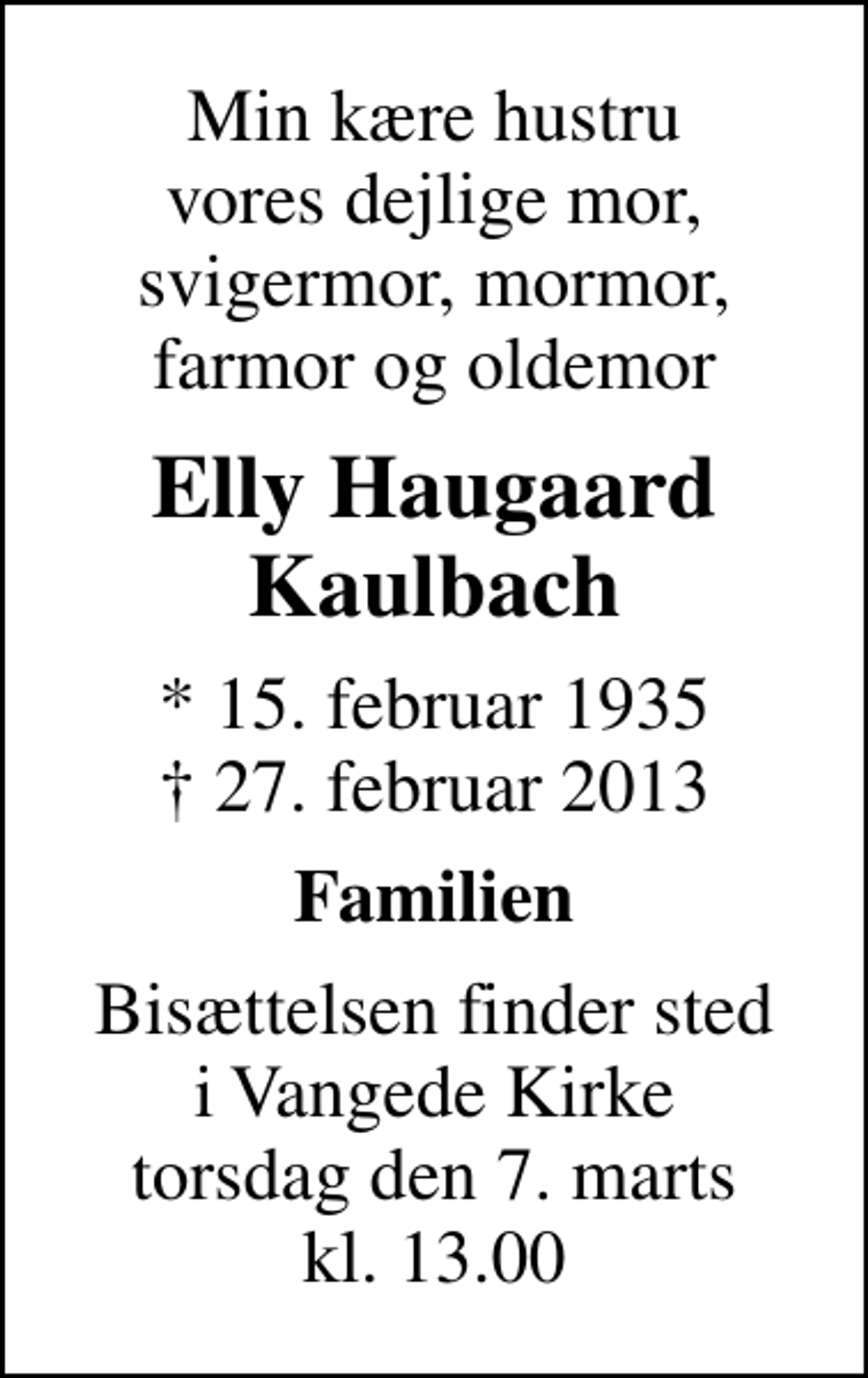<p>Min kære hustru vores dejlige mor, svigermor, mormor, farmor og oldemor<br />Elly Haugaard Kaulbach<br />* 15. februar 1935<br />✝ 27. februar 2013<br />Familien<br />Bisættelsen finder sted i Vangede Kirke torsdag den 7. marts kl. 13.00</p>