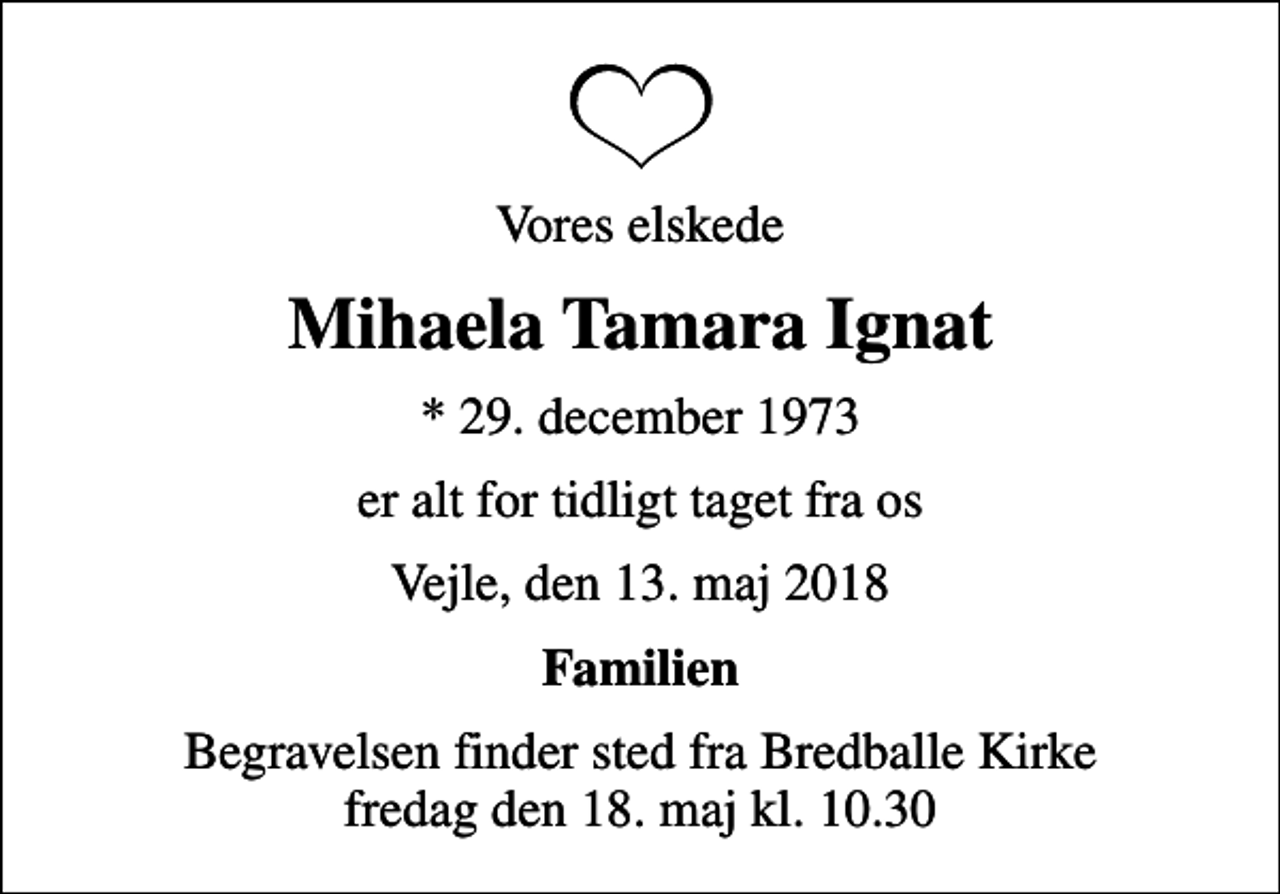 <p>Vores elskede<br />Mihaela Tamara Ignat<br />* 29. december 1973<br />er alt for tidligt taget fra os<br />Vejle, den 13. maj 2018<br />Familien<br />Begravelsen finder sted fra Bredballe Kirke fredag den 18. maj kl. 10.30</p>