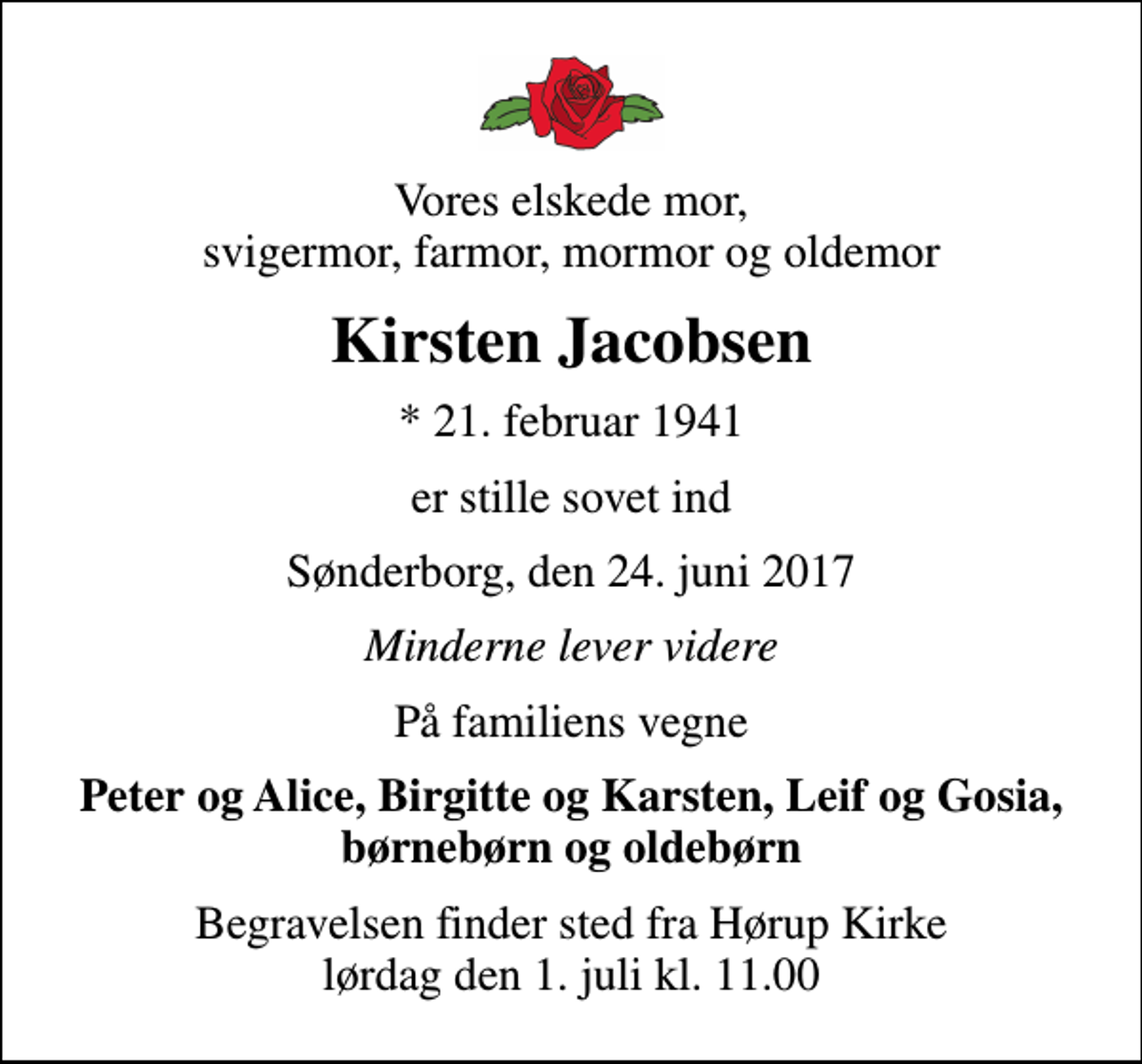 <p>Vores elskede mor, svigermor, farmor, mormor og oldemor<br />Kirsten Jacobsen<br />* 21. februar 1941<br />er stille sovet ind<br />Sønderborg, den 24. juni 2017<br />Minderne lever videre<br />På familiens vegne<br />Peter og Alice, Birgitte og Karsten, Leif og Gosia, børnebørn og oldebørn<br />Begravelsen finder sted fra Hørup Kirke lørdag den 1. juli kl. 11.00</p>